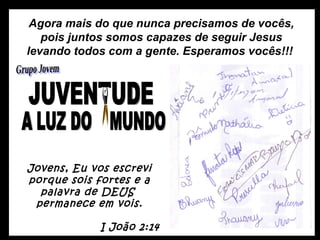 Agora mais do que nunca precisamos de vocês, pois juntos somos capazes de seguir Jesus levando todos com a gente. Esperamos vocês!!!  Jovens, Eu vos escrevi porque sois fortes e a palavra de DEUS  permanece em vois. I João 2:14 A LUZ DO  MUNDO JUVENTUDE Grupo Jovem 