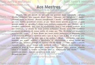 Durante todo este período em que vocês nos guiaram nessa caminhada, sofremos
diversas mudanças, pois segundo Paulo Freire, “Educação não transforma o mundo.
Educação muda as pessoas. Pessoas transformam o mundo.” Pudemos perceber também
que vocês também aprenderam conosco, já que “Quem ensina aprende ao ensinar. E quem
aprende ensina ao aprender.” Assim como pudemos compreender que “Ensinar não é
transferir conhecimento, mas criar as possibilidades para a sua própria produção ou a
sua construção.” E através de nossa prática pedagógica durante nossa vida acadêmica
percebemos no decorrer de nossas saídas de campo que “Não há ensino sem pesquisa e
pesquisa sem ensino.” É dessa forma que nossa práxis pedagógica se desenvolve, pois
“É fundamental diminuir a distância entre o que se diz e o que se faz, de tal forma que,
num dado momento, a tua fala seja a tua prática.” Afinal, valorizados como seres
humanos que somos, sentimos a importância do construtivismo e outras teorias que
mostram que “Conhecer é tarefa de sujeitos, não de objetos. E é como sujeito e somente
enquanto sujeito, que o homem pode realmente conhecer.” Afinal, dessa maneira que
pudemos ao final de nossa caminhada, concluir que “Ninguém educa ninguém, ninguém
educa a si mesmo, os homens se educam entre si, mediatizados pelo mundo.” Vocês
aprenderam conosco, mas nós aprendemos muito mais!
Obrigado por tudo!
Aos Mestres
 