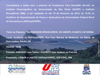 Convidamos a todos para a palestra da Professora Yara Schaeffer Novelli, do Instituto Oceanográfico da Universidade de São Paulo (IOUSP) e Instituto BiomaBrasil (IBB), a ser realizada no dia 19 de fevereiro de 2010, às 14:30 no Auditório do Departamento de Pesca e Aqüicultura da Universidade Federal Rural de Pernambuco (DEPAq/UFRPE). Título da Palestra: “MANGUEZAIS BRASILEIROS, DO AMAPÁ Á SANTA CATARINA Local: Auditório do DEPAq/UFRPE, Rua Dom Manoel de Medeiros, s/n Bairro de Dois Irmãos, Recife, PE Horário: 14:30 Contato: 3320-6501 com Telma / 3320-6511 com Hudson ou Patrícia Promoção: LEMAR e LAICTIO (DEPAq/UFRPE), ICB (UPE), IBB Foto Clemente Coelho Junior 