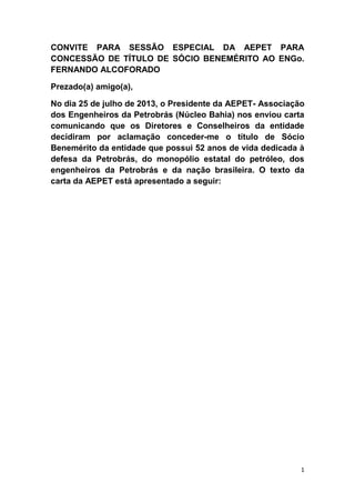 CONVITE PARA SESSÃO ESPECIAL DA AEPET PARA
CONCESSÃO DE TÍTULO DE SÓCIO BENEMÉRITO AO ENGo.
FERNANDO ALCOFORADO
Prezado(a) amigo(a),
No dia 25 de julho de 2013, o Presidente da AEPET- Associação
dos Engenheiros da Petrobrás (Núcleo Bahia) nos enviou carta
comunicando que os Diretores e Conselheiros da entidade
decidiram por aclamação conceder-me o título de Sócio
Benemérito da entidade que possui 52 anos de vida dedicada à
defesa da Petrobrás, do monopólio estatal do petróleo, dos
engenheiros da Petrobrás e da nação brasileira. O texto da
carta da AEPET está apresentado a seguir:

1

 