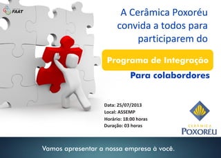 A Cerâmica Poxoréu
convida a todos para
participarem do
Para colabordores
Local: ASSEMP
Data: 25/07/2013
Horário: 18:00 horas
Duração: 03 horas
Programa de Integração
Vamos apresentar a nossa empresa à você.
 