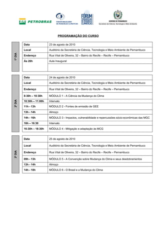 PROGRAMAÇÃO DO CURSO

         Data              23 de agosto de 2010
         Local             Auditório da Secretária de Ciência, Tecnologia e Meio Ambiente de Pernambuco
1º DIA




         Endereço          Rua Vital de Oliveira, 32 – Bairro do Recife – Recife – Pernambuco

         Às 20h            Aula Inaugural




         Data              24 de agosto de 2010

         Local             Auditório da Secretária de Ciência, Tecnologia e Meio Ambiente de Pernambuco

         Endereço          Rua Vital de Oliveira, 32 – Bairro do Recife – Recife – Pernambuco

         8:30h – 10:30h    MÓDULO 1 - A Ciência da Mudança do Clima
2º DIA




         10:30h – 11:00h   Intervalo
         11h - 13h         MÓDULO 2 - Fontes de emissão de GEE

         13h - 14h         Almoço

         14h - 16h         MÓDULO 3 - Impactos, vulnerabilidade e repercussões sócio-econômicas das MGC

         16h – 16:30       Intervalo

         16:30h – 18:30h   MÓDULO 4 - Mitigação e adaptação às MCG


         Data              25 de agosto de 2010

         Local             Auditório da Secretária de Ciência, Tecnologia e Meio Ambiente de Pernambuco
3º DIA




         Endereço          Rua Vital de Oliveira, 32 – Bairro do Recife – Recife – Pernambuco

         09h - 13h         MÓDULO 5 - A Convenção sobre Mudança do Clima e seus desdobramentos

         13h - 14h         Almoço

         14h - 18h         MÓDULO 6 - O Brasil e a Mudança do Clima
 