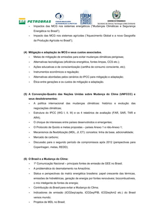 -   Impactos das MCG nos sistemas energéticos (“Mudanças Climáticas e Segurança
       Energética no Brasil”);
   -   Impacto das MCG nos sistemas agrícolas (“Aquecimento Global e a nova Geografia
       da Produção Agrícola no Brasil”);



(4) Mitigação e adaptação às MCG e seus custos associados.
   -   Metas de mitigação de emissões para evitar mudanças climáticas perigosas;
   -   Alternativas tecnológicas (eficiência energética, fontes limpas, CCS etc.);
   -   Ações educativas e de conscientização (cartilha de consumo consciente, etc);
   -   Instrumentos econômicos e regulação;
   -   Alternativas abordadas pelos cenários do IPCC para mitigação e adaptação;
   -   Ética entre gerações e os custos de mitigação e adaptação.



(5) A Convenção-Quadro das Nações Unidas sobre Mudança do Clima (UNFCCC) e
   seus desdobramentos:
   -   A política internacional das mudanças climáticas: histórico e evolução das
       negociações climáticas;
   -   Estrutura do IPCC (WG I, II, III) e os 4 relatórios de avaliação (FAR, SAR, TAR e
       AR4);
   -   O choque de interesses entre países desenvolvidos e emergentes;
   -   O Protocolo de Quioto e metas propostas – países Anexo 1 e não-Anexo 1;
   -   Mecanismos de flexibilização (MDL, JI, ET): conceitos: linha de base, adicionalidade;
   -   Mercado de carbono;
   -   Discussão para o segundo período de compromissos após 2012 (perspectivas para
       Copenhagen, metas, REDD);



(6) O Brasil e a Mudança do Clima:
   -   1º Comunicação Nacional – principais fontes de emissão de GEE no Brasil;
   -   A problemática do desmatamento na Amazônia;
   -   Status e perspectivas da matriz energética brasileira: papel crescente das térmicas,
       emissões de hidrelétricas, geração de energia por fontes renováveis; biocombustíveis,
       o mix inteligente de fontes de energia;
   -   Contribuição do Brasil para evitar a Mudança do Clima;
   -   Indicadores de emissão (tCO2eq/capita, tCO2eq/PIB, tCO2eq/km2 etc.) do Brasil
       versos mundo;
   -   Projetos de MDL no Brasil;
 