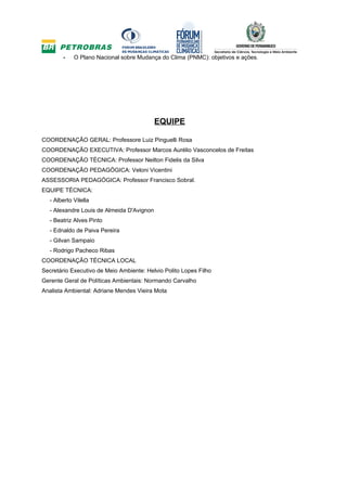 -    O Plano Nacional sobre Mudança do Clima (PNMC): objetivos e ações.




                                            EQUIPE

COORDENAÇÃO GERAL: Professore Luiz Pinguelli Rosa
COORDENAÇÃO EXECUTIVA: Professor Marcos Aurélio Vasconcelos de Freitas
COORDENAÇÃO TÉCNICA: Professor Neilton Fidelis da Silva
COORDENAÇÃO PEDAGÓGICA: Veloni Vicentini
ASSESSORIA PEDAGÓGICA: Professor Francisco Sobral.
EQUIPE TÉCNICA:
   - Alberto Vilella
   - Alexandre Louis de Almeida D'Avignon
   - Beatriz Alves Pinto
   - Ednaldo de Paiva Pereira
   - Gilvan Sampaio
   - Rodrigo Pacheco Ribas
COORDENAÇÃO TÉCNICA LOCAL
Secretário Executivo de Meio Ambiente: Helvio Polito Lopes Filho
Gerente Geral de Políticas Ambientais: Normando Carvalho
Analista Ambiental: Adriane Mendes Vieira Mota
 