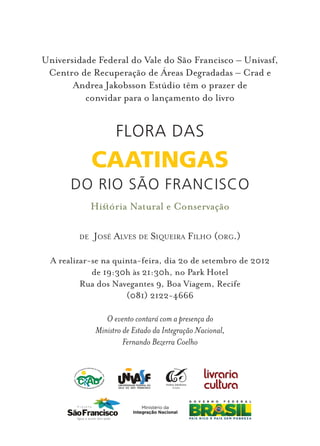 Universidade Federal do Vale do São Francisco – Univasf,
 Centro de Recuperação de Áreas Degradadas – Crad e
       Andrea Jakobsson Estúdio têm o prazer de
          convidar para o lançamento do livro


                    Flora das
              Caatingas
       do Rio São Francisco
              Hisória Natural e Conservação

         de   José Alves de Siqueira Filho (org.)

  A realizar-se na quinta-feira, dia 2o de setembro de 2012
             de 19:30h às 21:30h, no Park Hotel
          Rua dos Navegantes 9, Boa Viagem, Recife
                      (081) 2122-4666

                 O evento contará com a presença do
              Ministro de Estado da Integração Nacional,
                       Fernando Bezerra Coelho
 