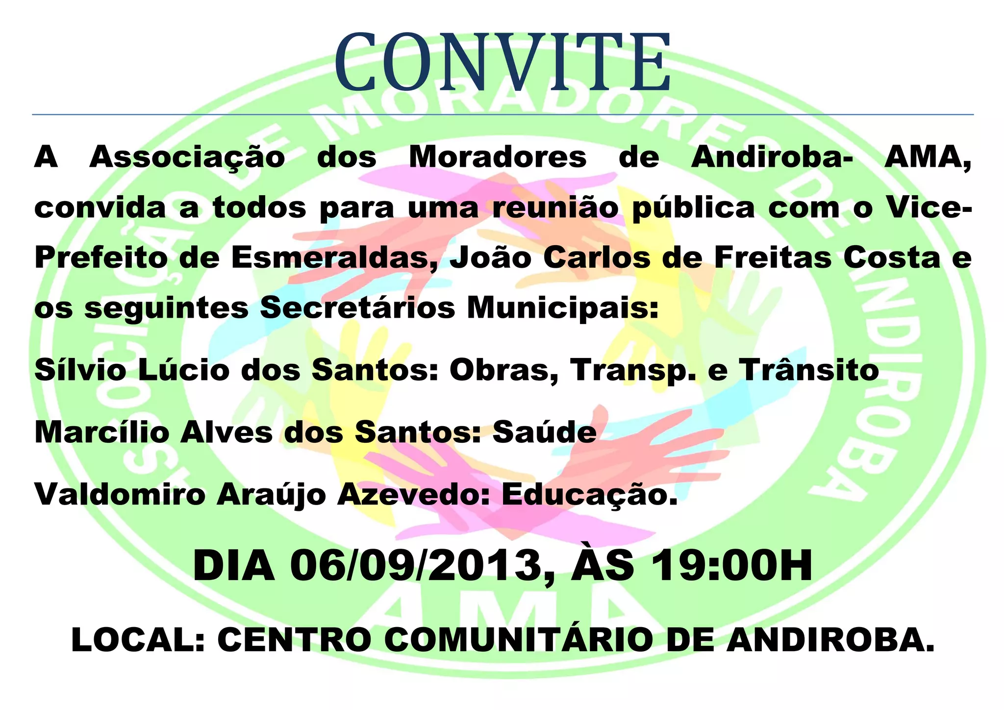 CONVITE
A Associação dos Moradores de Andiroba- AMA,
convida a todos para uma reunião pública com o Vice-
Prefeito de Esmeraldas, João Carlos de Freitas Costa e
os seguintes Secretários Municipais:
Sílvio Lúcio dos Santos: Obras, Transp. e Trânsito
Marcílio Alves dos Santos: Saúde
Valdomiro Araújo Azevedo: Educação.
DIA 06/09/2013, ÀS 19:00H
LOCAL: CENTRO COMUNITÁRIO DE ANDIROBA.