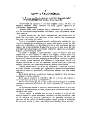 13
8
CONVITE À CONTINÊNCIA
“... A vossa santificação que vos abstenhais da prostituição.”
(1º TESSALONICENSES: capítulo 4º, versículo 3.)
Referimo-nos ao equilíbrio no uso das funções sexuais, em face dos
modernos conceitos éticos, estribados nas mais vulgares expressões do
sensualismo e da perversão.
Disciplina moral, como condição de paz fomentadora de ordem física e
psíquica, nos diversos departamentos celulares do corpo que te serve de veí-
culo à evolução.
A mente atormentada por falsas necessidades, responsabiliza-se por
disfunções glandulares, que perturbam a boa marcha das organizações
fisiológica e psicológica do homem.
Entre as necessidades sexuais normais, perfeitamente controláveis, e as
ingentes exigências do condicionamento a que o indivíduo se permite por edu-
cação, por sociabilidade, por desvirtuamento, há a fuga espetacular para os
prazeres da função descabida do aparelho genésico, de cujo abuso só mais
tarde aparecem as conseqüências físicas, emocionais e psíquicas, em quadros
de grave comprometimento moral.
Em todos os tempos, o desregramento sexual dos homens tem sido
responsável por crises sérias no estatuto das Nações. Guerras cruéis que
assolaram povos, arbitrariedades cometidas em larga escala, em toda parte,
absurdos do poder exorbitante, perseguições inomináveis, contínuas, tragédias
bem urdidas, crimes nefandos têm recebido os ingredientes básicos das
distonias decorrentes do sexo em desalinho, eito de maldições e poste de
suplícios intérminos para quantos se lhe tornam áulicos subservientes.
Quedas espetaculares na rampa da alucinação, homicídios culposos,
latrocínios infelizes e perversões sem conta fazem a estatística dos disparates
nefandos do sexo em descontrole, perfeitamente adotado pela falsa cultura
hodierna.
Continência, portanto, enquanto as forças do equilíbrio íntimo se fazem
condutoras da marcha orgânica.
Dieta salutar, enquanto o matrimônio não se encarrega de propiciar a
harmonia indispensável para a jornada afetiva.
Mesmo na vida conjugal, se desejas estabelecer normas para a felicidade,
cuida-te da licenciosidade perniciosa, do abuso perturbador, da imaginação em
desvario...
Se te parecerem difíceis os exercícios de continência, recorda-te da oração
e mergulha a mente nos rios da prece, onde haurirás resistência contra o mal e
inspiração para o bem.
Quando, porém, te sentires mais açulado e inquieto, a ponto de cair,
refaze-te através do passe restaurador de forças e da água fluidificada, capa-
zes de ajudar-te na empresa mantenedora da harmonia necessária ao
progresso do teu espírito, na atual conjuntura carnal, evitando a prostituição
dos costumes sempre em voga, responsável por mil desditas desde há muito.
 