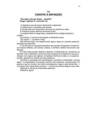 16
11
CONVITE À DEFINIÇÃO
“Eis agora vós que dizeis... amanhã.”
(Tiago: capítulo 4º, versículo 13.)
O desânimo exsuda tóxico deprimente e destruidor.
A indiferença é o anestésico da desdita.
A dúvida pode ser comparada à fumaça que perturba a visão.
A incerteza produz distonia perniciosa à paz.
A suspeita dilata a insegurança, estabelecendo contágio perigoso e
molesto.
No entanto, o convite do Evangelho à definição é claro:
“Eia agora!” — proclama Tiago.
Não somente hoje, mas seguramente, agora. Agora é o instante azado da
definição de propósitos.
O convite para a resolução libertadora das paixões ultrajantes é ensancha
que merece reflexão, sem dúvida, todavia, é, também, diretriz irreversível a ser
seguida.
Por toda parte pululam aflições e desaires, multiplicando-se, complexas, as
desditas mas a edificação moral nas linhas austeras do Cristianismo que jaz à
margem, tem regime de urgência, é inadiável. Define-te cristão, e, se possível,
espírita, atestando-o através dos atos salutares.
Decidido à superação das imperfeições e resolvido à sublimação, começa,
agora, a programática renovadora partindo dos pequenos compromissos ne-
gativos a que te vinculas, de modo a prosseguires, seguro, pela senda feliz, —
a do dever reto nobremente exercido — a única que produz alegria e paz reais.
Definição é atitude de maturidade espiritual.
Realiza-a, agora.
 