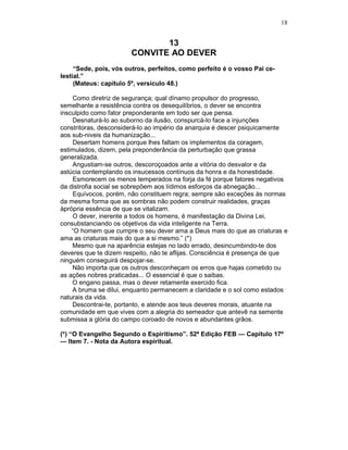 18
13
CONVITE AO DEVER
“Sede, pois, vós outros, perfeitos, como perfeito é o vosso Pai ce-
lestial.”
(Mateus: capítulo 5º, versículo 48.)
Como diretriz de segurança; qual dínamo propulsor do progresso,
semelhante a resistência contra os desequilíbrios, o dever se encontra
insculpido como fator preponderante em todo ser que pensa.
Desnaturá-lo ao suborno da ilusão, conspurcá-lo face a injunções
constritoras, desconsiderá-lo ao império da anarquia é descer psiquicamente
aos sub-niveis da humanização...
Desertam homens porque lhes faltam os implementos da coragem,
estimulados, dizem, pela preponderância da perturbação que grassa
generalizada.
Angustiam-se outros, descoroçoados ante a vitória do desvalor e da
astúcia contemplando os insucessos contínuos da honra e da honestidade.
Esmorecem os menos temperados na forja da fé porque fatores negativos
da distrofia social se sobrepõem aos lídimos esforços da abnegação...
Equívocos, porém, não constituem regra; sempre são exceções às normas
da mesma forma que as sombras não podem construir realidades, graças
àprópria essência de que se vitalizam.
O dever, inerente a todos os homens, é manifestação da Divina Lei,
consubstanciando os objetivos da vida inteligente na Terra.
“O homem que cumpre o seu dever ama a Deus mais do que as criaturas e
ama as criaturas mais do que a si mesmo.” (*)
Mesmo que na aparência estejas no lado errado, desincumbindo-te dos
deveres que te dizem respeito, não te aflijas. Consciência é presença de que
ninguém conseguirá despojar-se.
Não importa que os outros desconheçam os erros que hajas cometido ou
as ações nobres praticadas... O essencial é que o saibas.
O engano passa, mas o dever retamente exercido fica.
A bruma se dilui, enquanto permanecem a claridade e o sol como estados
naturais da vida.
Descontrai-te, portanto, e atende aos teus deveres morais, atuante na
comunidade em que vives com a alegria do semeador que antevê na semente
submissa a glória do campo coroado de novos e abundantes grãos.
(*) “O Evangelho Segundo o Espiritismo”. 52ª Edição FEB — Capítulo 17º
— Item 7. - Nota da Autora espiritual.
 