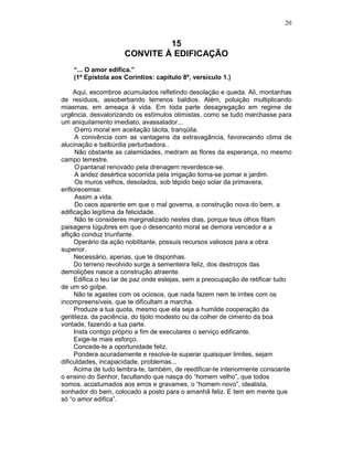 20
15
CONVITE À EDIFICAÇÃO
“... O amor edifica.”
(1ª Epístola aos Coríntios: capítulo 8º, versículo 1.)
Aqui, escombros acumulados refletindo desolação e queda. Ali, montanhas
de resíduos, assoberbando terrenos baldios. Além, poluição multiplicando
miasmas, em ameaça à vida. Em toda parte desagregação em regime de
urgência, desvalorizando os estímulos otimistas, como se tudo marchasse para
um aniquilamento imediato, avassalador...
Oerro moral em aceitação tácita, tranqüila.
A conivência com as vantagens da extravagância, favorecendo clima de
alucinação e balbúrdia perturbadora..
Não obstante as calamidades, medram as flores da esperança, no mesmo
campo terrestre.
Opantanal renovado pela drenagem reverdesce-se.
A aridez desértica socorrida pela irrigação torna-se pomar e jardim.
Os muros velhos, desolados, sob tépido beijo solar da primavera,
enflorecemse.
Assim a vida.
Do caos aparente em que o mal governa, a construção nova do bem, a
edificação legítima da felicidade.
Não te consideres marginalizado nestes dias, porque teus olhos fitam
paisagens lúgubres em que o desencanto moral se demora vencedor e a
aflição conduz triunfante.
Operário da ação nobilitante, possuis recursos valiosos para a obra
superior.
Necessário, apenas, que te disponhas.
Do terreno revolvido surge a sementeira feliz, dos destroços das
demoliçôes nasce a construção atraente.
Edifica o teu lar de paz onde estejas, sem a preocupação de retificar tudo
de um só golpe.
Não te agastes com os ociosos, que nada fazem nem te irrites com os
incompreensíveis, que te dificultam a marcha.
Produze a tua quota, mesmo que ela seja a humilde cooperação da
gentileza, da paciência, do tijolo modesto ou da colher de cimento da boa
vontade, fazendo a tua parte.
Insta contigo próprio a fim de executares o serviço edificante.
Exige-te mais esforço.
Concede-te a oportunidade feliz.
Pondera acuradamente e resolve-te superar quaisquer limites, sejam
dificuldades, incapacidade, problemas...
Acima de tudo lembra-te, também, de reedificar-te interiormente consoante
o ensino do Senhor, facultando que nasça do “homem velho”, que todos
somos, acostumados aos erros e gravames, o “homem novo”, idealista,
sonhador do bem, colocado a posto para o amanhã feliz. E tem em mente que
só “o amor edifica”.
 