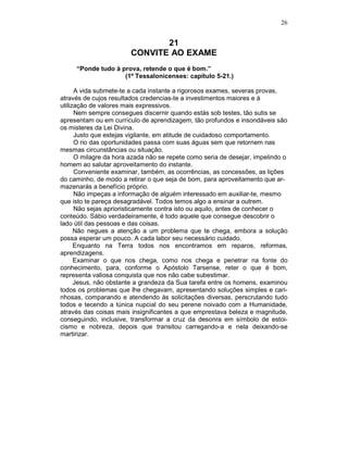 26
21
CONVITE AO EXAME
“Ponde tudo à prova, retende o que é bom.”
(1º Tessalonicenses: capítulo 5-21.)
A vida submete-te a cada instante a rigorosos exames, severas provas,
através de cujos resultados credencias-te a investimentos maiores e à
utilização de valores mais expressivos.
Nem sempre consegues discernir quando estás sob testes, tão sutis se
apresentam ou em currículo de aprendizagem, tão profundos e insondáveis são
os misteres da Lei Divina.
Justo que estejas vigilante, em atitude de cuidadoso comportamento.
O rio das oportunidades passa com suas águas sem que retornem nas
mesmas circunstâncias ou situação.
O milagre da hora azada não se repete como seria de desejar, impelindo o
homem ao salutar aproveitamento do instante.
Conveniente examinar, também, as ocorrências, as concessões, as lições
do caminho, de modo a retirar o que seja de bom, para aproveitamento que ar-
mazenarás a benefício próprio.
Não impeças a informação de alguém interessado em auxiliar-te, mesmo
que isto te pareça desagradável. Todos temos algo a ensinar a outrem.
Não sejas aprioristicamente contra isto ou aquilo, antes de conhecer o
conteúdo. Sábio verdadeiramente, é todo aquele que consegue descobrir o
lado útil das pessoas e das coisas.
Não negues a atenção a um problema que te chega, embora a solução
possa esperar um pouco. A cada labor seu necessário cuidado.
Enquanto na Terra todos nos encontramos em reparos, reformas,
aprendizagens.
Examinar o que nos chega, como nos chega e penetrar na fonte do
conhecimento, para, conforme o Apóstolo Tarsense, reter o que é bom,
representa valiosa conquista que nos não cabe subestimar.
Jesus, não obstante a grandeza da Sua tarefa entre os homens, examinou
todos os problemas que lhe chegavam, apresentando soluções simples e cari-
nhosas, comparando e atendendo às solicitações diversas, perscrutando tudo
todos e tecendo a túnica nupcial do seu perene noivado com a Humanidade,
através das coisas mais insignificantes a que emprestava beleza e magnitude,
conseguindo, inclusive, transformar a cruz da desonra em símbolo de estoi-
cismo e nobreza, depois que transitou carregando-a e nela deixando-se
martirizar.
 