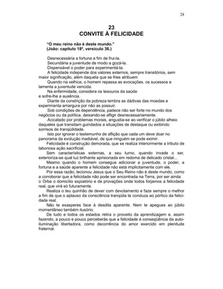 28
23
CONVITE À FELICIDADE
“O meu reino não é deste mundo.”
(João: capítulo 18º, versículo 36.)
Desnecessária a fortuna a fim de frui-la.
Secundária a juventude de modo a gozá-la.
Dispensável o poder para experimentá-la.
A felicidade independe dos valores externos, sempre transitórios, sem
maior significação, além daquela que se lhes atribuem
Quando na velhice, o homem repassa as evocações, os sucessos e
lamenta a juventude vencida.
Na enfermidade, considera os tesouros da saúde
e sofre-lhe a ausência.
Diante da constrição da pobreza lembra as dádivas das moedas e
experimenta amargura por não as possuir.
Sob condições de dependência, padece não ser forte no mundo dos
negócios ou da política, deixando-se afligir desnecessariamente.
Acicatado por problemas morais, angustia-se ao verificar o júbilo alheio
daqueles que transitam guindados a situações de destaque ou exibindo
sorrisos de tranqüilidade.
Isto por ignorar o testemunho de aflição que cada um deve doar no
panorama da evolução inadiável, de que ninguém se pode eximir.
Felicidade é construção demorada, que se realiza interiormente a tributo de
laboriosa ação sacrificial.
Sem características externas, a seu turno, quando invade o ser,
exterioriza-se qual luz brilhante aprisionada em redoma de delicado cristal...
Mesmo quando o homem consegue adicionar a juventude, o poder, a
fortuna e a saúde aparente a felicidade não está implicitamente com ele.
Por essa razão, lecionou Jesus que o Seu Reino não é deste mundo, como
a corroborar que a felicidade não pode ser encontrada na Terra, por ser ainda
o Orbe o domicílio expiatório e de provações onde todos forjamos a felicidade
real, que virá só futuramente.
Realiza o teu quinhão de dever com devotamento e faze sempre o melhor
a fim de que o aplauso da consciência tranqüila te conduza ao pórtico da felici-
dade real.
Não te exasperes face à desdita aparente. Nem te apegues ao júbilo
momentâneo também ilusório.
De tudo e todos os estados retira o proveito da aprendizagem e, assim
fazendo, a pouco e pouco perceberás que a felicidade é conseqüência da auto-
iluminação libertadora, como decorrência do amor exercido em plenitude
fraternal.
 