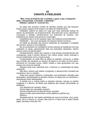 29
24
CONVITE À FIDELIDADE
“Mas o fruto do Espírito são a caridade, o gozo, a paz, a longanimi-
dade, a benignidade, a bondade, a fidelidade.”
(Gálatas: capítulo 5º, versículo 22.)
Ao sabor das emoções mudam de opiniões aqueles que não possuem
forças morais capazes de se fixarem nos ideais de enobrecimento.
Irrefletidos, aderem às idéias em voga sem mais acentuado esforço de
exame, de penetração, de amadurecimento. Sob estímulos novos, abandonam
convicções e atitudes, transferindo-se mui facilmente de comboio, com
preferência por aquele onde governa a insensatez.
Insatisfeitos aqui e ali em qualquer lugar, são instáveis emocionalmente.
Fidelidade! — eis o que escasseia nos diversos labores humanos.
Os ideais de elevação são sempre resistentes às transições e mutações
dos homens, tempos e circunstâncias.
Daí se conhecerem os verdadeiros homens através da resistência com que
sustentam os ideais, perseverando leais aos postulados abraçados, mesmo
quando outros os abandonaram.
Indubitavelmente, desde que maiores e mais amplos esclarecimentos são
conseguidos, pode o homem discernir com melhor acerto, sendo motivado a
novos investimentos como a novas buscas.
Fundamentado na razão filtra as idéias do passado, renova-as, e desde
que constate não resistirem ao escopro da lógica ou ao bisturi do bom-senso,
estriba-se em conceitos outros, melhor urdidos e mais apropriados com que
avança nos rumos do amanhã.
Ninguém pode viver realmente sem o estímulo e a sustentação de ideais
superiores.
São eles o dínamo que vitaliza o progresso, a alavanca bem montada que
impulsiona o ser e o mantém.
Antes que ruíssem impérios e civilizações, que tombassem vitimados pela
leviandade e arbitrariedade os grandes homens, os ideais que os mantinham e
estimulavam foram desprezados...
À medida que a volúpia desta ou daquela natureza, estruge no espírito
invigilante e o domina, as fileiras dos lidadores das causas humanitárias se
desfalcam.
Uns desertam por cansaço, dizem.
Outros fogem por saturação, explicam.
Diversos abandonam por falta de tempo, elucidam.
Alguns mudam para examinarem outros objetivos, justificam-se...
Sê fiel tu.
Abrasado pela fé, nas hostes espiritistas em que te encontras, ama, serve,
passa, fiel a ti mesmo e a Causa, seja qual for o tributo que te vejas forçado
pagar, devotado e leal até o fim.
 