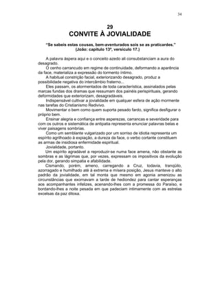 34
29
CONVITE À JOVIALIDADE
“Se sabeis estas cousas, bem-aventurados sois se as praticardes.”
(João: capítulo 13º, versículo 17.)
A palavra áspera aqui e o conceito azedo ali consubstanciam a aura do
desagrado.
O cenho carrancudo em regime de continuidade, deformando a aparência
da face, materializa a expressão do tormento íntimo.
A habitual constrição facial, exteriorizando desagrado, produz a
possibilidade negativa do intercâmbio fraterno...
Eles passam, os atormentados de toda característica, assinalados pelas
marcas fundas dos dramas que ressumam dos painéis perispirituais, gerando
deformidades que exteriorizam, desagradáveis.
Indispensável cultivar a jovialidade em qualquer esfera de ação mormente
nas tarefas do Cristianismo Redivivo.
Movimentar o bem como quem suporta pesado fardo, significa desfigurar o
próprio bem.
Ensinar alegria e confiança entre asperezas, carrancas e severidade para
com os outros e sistemática de antipatia representa enunciar palavras belas e
viver paisagens sombrias.
Como um semblante vulgarizado por um sorriso de idiotia representa um
espírito agrilhoado à expiação, a dureza da face, o verbo cortante constituem
as armas de insidiosa enfermidade espiritual.
Jovialidade, portanto.
Um espírito agradável a reproduzir-se numa face amena, não obstante as
sombras e as lágrimas que, por vezes, expressam os impositivos da evolução
pela dor, gerando simpatia e afabilidade.
Cismando, porém, ameno, carregando a Cruz, todavia, tranqüilo,
azorragado e humilhado até à extrema e mísera posição, Jesus manteve o alto
padrão da jovialidade, em tal monta que mesmo em agonia amenizou as
circunstâncias que exornavam a tarde de hediondez para cantar esperanças
aos acompanhantes infelizes, acenando-lhes com a promessa do Paraíso, e
bordando-lhes a noite pesada em que padeciam intimamente com as estrelas
excelsas da paz ditosa.
 