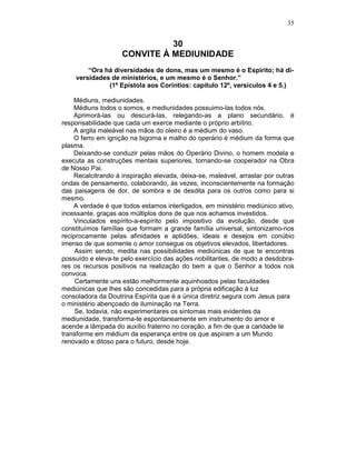 35
30
CONVITE À MEDIUNIDADE
“Ora há diversidades de dons, mas um mesmo é o Espírito; há di-
versidades de ministérios, e um mesmo é o Senhor.”
(1ª Epístola aos Coríntios: capítulo 12º, versículos 4 e 5.)
Médiuns, mediunidades.
Médiuns todos o somos, e mediunidades possuimo-las todos nós.
Aprimorá-las ou descurá-las, relegando-as a plano secundário, é
responsabilidade que cada um exerce mediante o próprio arbítrio.
A argila maleável nas mãos do oleiro é a médium do vaso.
O ferro em ignição na bigorna e malho do operário é médium da forma que
plasma.
Deixando-se conduzir pelas mãos do Operário Divino, o homem modela e
executa as construções mentais superiores, tornando-se cooperador na Obra
de Nosso Pai.
Recalcitrando à inspiração elevada, deixa-se, maleável, arrastar por outras
ondas de pensamento, colaborando, às vezes, inconscientemente na formação
das paisagens de dor, de sombra e de desdita para os outros como para si
mesmo.
A verdade é que todos estamos interligados, em ministério mediúnico ativo,
incessante, graças aos múltiplos dons de que nos achamos investidos.
Vinculados espírito-a-espírito pelo impositivo da evolução, desde que
constituímos famílias que formam a grande família universal, sintonizamo-nos
reciprocamente pelas afinidades e aptidões, ideais e desejos em conúbio
imenso de que somente o amor consegue os objetivos elevados, libertadores.
Assim sendo, medita nas possibilidades mediúnicas de que te encontras
possuído e eleva-te pelo exercício das ações nobilitantes, de modo a desdobra-
res os recursos positivos na realização do bem a que o Senhor a todos nos
convoca.
Certamente uns estão melhormente aquinhoados pelas faculdades
mediúnicas que lhes são concedidas para a própria edificação à luz
consoladora da Doutrina Espírita que é a única diretriz segura com Jesus para
o ministério abençoado de iluminação na Terra.
Se, todavia, não experimentares os sintomas mais evidentes da
mediunidade, transforma-te espontaneamente em instrumento do amor e
acende a lâmpada do auxílio fraterno no coração, a fim de que a caridade te
transforme em médium da esperança entre os que aspiram a um Mundo
renovado e ditoso para o futuro, desde hoje.
 