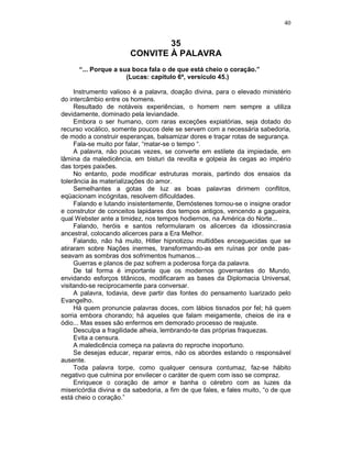 40
35
CONVITE À PALAVRA
“... Porque a sua boca fala o de que está cheio o coração.”
(Lucas: capítulo 6º, versículo 45.)
Instrumento valioso é a palavra, doação divina, para o elevado ministério
do intercâmbio entre os homens.
Resultado de notáveis experiências, o homem nem sempre a utiliza
devidamente, dominado pela leviandade.
Embora o ser humano, com raras exceções expiatórias, seja dotado do
recurso vocálico, somente poucos dele se servem com a necessária sabedoria,
de modo a construir esperanças, balsamizar dores e traçar rotas de segurança.
Fala-se muito por falar, “matar-se o tempo “.
A palavra, não poucas vezes, se converte em estilete da impiedade, em
lâmina da maledicência, em bisturi da revolta e golpeia às cegas ao império
das torpes paixões.
No entanto, pode modificar estruturas morais, partindo dos ensaios da
tolerância às materializações do amor.
Semelhantes a gotas de luz as boas palavras dirimem conflitos,
eqüacionam incógnitas, resolvem dificuldades.
Falando e lutando insistentemente, Demóstenes tornou-se o insigne orador
e construtor de conceitos lapidares dos tempos antigos, vencendo a gagueira,
qual Webster ante a timidez, nos tempos hodiernos, na América do Norte...
Falando, heróis e santos reformularam os alicerces da idiossincrasia
ancestral, colocando alicerces para a Era Melhor.
Falando, não há muito, Hitler hipnotizou multidões enceguecidas que se
atiraram sobre Nações inermes, transformando-as em ruínas por onde pas-
seavam as sombras dos sofrimentos humanos...
Guerras e planos de paz sofrem a poderosa força da palavra.
De tal forma é importante que os modernos governantes do Mundo,
envidando esforços titânicos, modificaram as bases da Diplomacia Universal,
visitando-se reciprocamente para conversar.
A palavra, todavia, deve partir das fontes do pensamento luarizado pelo
Evangelho.
Há quem pronuncie palavras doces, com lábios tisnados por fel; há quem
sorria embora chorando; há aqueles que falam meigamente, cheios de ira e
ódio... Mas esses são enfermos em demorado processo de reajuste.
Desculpa a fragilidade alheia, lembrando-te das próprias fraquezas.
Evita a censura.
A maledicência começa na palavra do reproche inoportuno.
Se desejas educar, reparar erros, não os abordes estando o responsável
ausente.
Toda palavra torpe, como qualquer censura contumaz, faz-se hábito
negativo que culmina por envilecer o caráter de quem com isso se compraz.
Enriquece o coração de amor e banha o cérebro com as luzes da
misericórdia divina e da sabedoria, a fim de que fales, e fales muito, “o de que
está cheio o coração.”
 