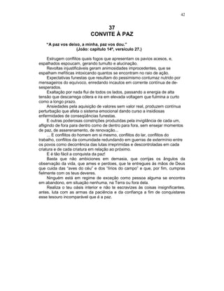 42
37
CONVITE À PAZ
“A paz vos deixo, a minha, paz vos dou.”
(João: capítulo 14º, versículo 27.)
Estrugem conflitos quais fogos que apresentam os pavios acesos, e,
espalhados espoucam, gerando tumulto e alucinação.
Revoltas injustificáveis geram animosidades improcedentes, que se
espalham mefíticas intoxicando quantos se encontram no raio de ação.
Expectativas funestas que resultam do pessimismo contumaz nutrido por
mensageiros do equívoco, enredando incautos em corrente contínua de de-
sesperados.
Exaltação por nada flui de todos os lados, passando a energia de alta
tensão que descarrega cólera e ira em elevada voltagem que fulmina a curto
como a longo prazo.
Ansiedades pela aquisição de valores sem valor real, produzem contínua
perturbação que afeta o sistema emocional dando curso a insidiosas
enfermidades de conseqüências funestas.
E outras poderosas constrições produzidas pela invigilância de cada um,
afligindo de fora para dentro como de dentro para fora, sem ensejar momentos
de paz, de asserenamento, de renovação...
... E conflitos do homem em si mesmo, conflitos do lar, conflitos do
trabalho, conflitos da comunidade redundando em guerras de extermínio entre
os povos como decorrência das lutas irreprimidas e descontroladas em cada
criatura e de cada criatura em relação ao próximo.
E é tão fácil a conquista da paz!
Basta que não ambiciones em demasia, que corrijas os ângulos da
observação da vida, que ames e perdoes, que te entregues às mãos de Deus
que cuida das “aves do céu” e dos “lírios do campo” e que, por fim, cumpras
fielmente com os teus deveres.
Ninguém está em regime de exceção como pessoa alguma se encontra
em abandono, em situação nenhuma, na Terra ou fora dela.
Realiza o teu oásis interior e não te escravizes às coisas insignificantes,
antes, luta com as armas da paciência e da confiança a fim de conquistares
esse tesouro incomparável que é a paz.
 