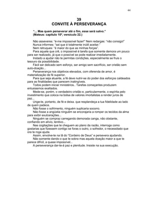44
39
CONVITE À PERSEVERANÇA
“... Mas quem perseverar até o fim, esse será salvo.”
(Mateus: capítulo 10º, versículo 22.)
Não asseveres: “é-me impossível fazer!” Nem redargas: “não consigo!”
Nunca informes: “sei que é totalmente inútil aceitar.”
Nem retruques: “é maior do que as minhas forças”.
Para aquele que crê, o impossível é tarefa que somente demora um pouco
para ser realizado, já que o possível se pode realizar imediatamente.
Instado a ajudar não te permitas condições, especialmente se fruis o
tesouro da possibilidade.
Fácil ser delicado sem esforço, ser amigo sem sacrifício, ser cristão sem
auto-doação...
Perseverança nos objetivos elevados, com oferenda de amor, é
materialização de fé superior.
Para que seja atuante, a fé deve nutrir-se do poder dos esforços caldeados
para as finalidades que parecem inatingíveis.
Todos podem iniciar ministérios.. Tarefas começantes produzem
entusiasmos exaltados.
Mede-se, porém, o verdadeiro cristão e, particularmente, o espírita pelo
investimento que coloca na bolsa de valores imortalistas a render juros de
paz...
Unge-te, portanto, de fé e deixa. que resplandeça a tua fidelidade ao lado
de quem padece.
Não fosse o sofrimento, ninguém suplicaria socorro.
Não fosse a angústia ninguém se encorajaria a romper os tecidos da alma
para exibir exulcerações...
Ninguém se compraz carregando demorada canga, não obstante,
confiando em alívio, lenitivo...
Nas cogitações que te cheguem ao plano da razão, interroga como
gostarias que fizessem contigo se foras o outro, o sofredor, o necessitado que
ora te roga ajuda.
Assim, envolve-te na lã do “Cordeiro de Deus” e persevera ajudando.
Não somente dando o que te sobra mas aquela doação maior a que te
parece difícil, a quase impossível...
A perseverança dar-te-á paz e plenitude. Insiste na sua execução.
 