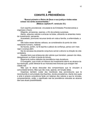 45
40
CONVITE À PREVIDÊNCIA
“Buscai primeiro o Reino de Deus e sua justiça e todas estas
coisas vos serão acrescentadas.”
(Mateus capítulo 6º, versículo 33.)
Com espírito providencial, vinculaste-te às Entidades Previdenciárias e
organizas o futuro.
Diligente, armazenas, operoso, a fim de evitares surpresas.
Atento, adquires valores e arriscas na bolsa, utilizando os atraentes meios
de investimento, pensando.
Acautelado, promoves recursos tendo em vista a família, a enfermidade, a
velhice.
São todos esses labores valiosos, se considerados do ponto de vista
netamente humano, material.
Se haures, porém, na fé espírita o pábulo da confiança, pensa com mais
vigor e avança além.
Sai da carcassa da presente conjuntura carnal e atira-te na direção da vida
verdadeira.
Aqueles bens que entesouras são valores que transitam, passam de mãos,
desaparecem ou ficam à borda do túmulo.
Reserva-te outros métodos de previdência mais duradoura.
O Evangelho, que é todo um tesouro de investimento eterno ao alcance da
tua resolução, pode oferecer-te as imarcescíveis fortunas que ensejam feli-
cidade real.
Não que te devas descuidar dos compromissos que te vinculam à
comunidade terrena. Mas que não vivas, apenas, em função deles.
Imperioso também cuidar dos inevitáveis dias porvindouros que te
reconduzirão à comunidade dos Espíritos, donde procedemos, diante dos quais
e ante à própria consciência farás um balanço dos valores a que te vincules,
compreendendo, então, o significado real da previdência colocada ao alcance
das tuas atuais possibilidades.
 