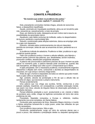 50
43
CONVITE À PRUDÊNCIA
“De maneira que andem na prudência dos justos.”
(Lucas: capítulo 1º, versículo 17.)
Este, precipitando conclusões mentais chegou, através de raciocínios
falsos, a desequilíbrio injustificado.
Aquele, acoimado por inquietação exorbitante, atirou-se em torvelinho pela
rota, cansando-se, exaustivamente, a meio da jornada.
Esse, por distonia da razão, desesperou-se sem motivo real e exauriu as
possibilidades da serenidade interior.
Aqueloutro, pelo hábito contumaz da irreflexão, saltou no despenhadeiro
da loucura, perdendo a oportunidade feliz.
Estoutro, condicionado pelas aflições exteriores, deixou-se empolgar pela
ira e agiu com desacerto.
Essoutro, vitimado pelos condicionamentos da vida em desordem,
permitiu-se corromper, antes de usar as ensanchas do bem, perdendo-se a si
mesmo.
A prudência é atitude de sabedoria. Prudência no falar; prudência no agir;
prudência quando pensar.
Falar com prudência conduz o homem a atitude refletida, pois falando o
homem perde o domínio das palavras, que, desatreladas, lavram incêndios,
promovem conflitos, desarticulam programas salutares.
A palavra não pronunciada é patrimônio precioso de que o homem se pode
utilizar no momento justo; a palavra liberada pode converter-se, quando dita
sob impropérios, em látego que volta a punir o irresponsável que a libera.
A ação precipitada, sem a necessária prudência, invariavelmente engendra
desacertos e aflições sem nome, conduzindo o aturdido ao despenhadeiro do
insucesso, em cuja rampa o remorso chega tardio.
Antes de agir o homem é depositário de todos os valores que pode investir.
Após a ação colhe os resultados do ato.
Agir, portanto, através da ponderação a fim de que a atitude não se
converta em algoz, que escravize o próprio instrumento.
Pensar prudentemente.
Uma palavra que nos chega aos ouvidos, ferinte, conduz-nos a uma
posição exaltada, impedindo, em conseqüência, a perfeita ordenação mental,
que assim nos induz, através de ângulos falsos da observação perturbada, a
resultados danosos.
Pensar-refletindo predispõe a ouvir, acostumando a ver, criando o hábito
de ponderar para, então, chegar às legítimas conclusões em torno dos veros
problemas da vida.
Precipitado, Napoleão conquistou a Europa e, refletindo, meditou
tardiamente nos erros cometidos, em Santa Helena.
Conduzido pela supremacia da força, Alexandre Magno dominou o mundo
e febres estranhas tomaram-lhe o corpo jovem, antes das reflexões de que
muito necessitava.
Com prudência Jesus pensou, falou e agiu.
Construído, paulatinamente, surge um reino de venturas plenas que a
pouco e pouco, não obstante a precipitação destes ou daqueles apaniguados
 