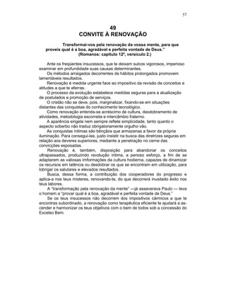 57
49
CONVITE À RENOVAÇÃO
Transformai-vos pela renovação da vossa mente, para que
proveis qual é a boa, agradável e perfeita vontade de Deus.”
(Romanos: capítulo 12º, versículo 2.)
Ante os freqüentes insucessos, que te deixam sulcos vigorosos, imperioso
examinar em profundidade suas causas determinantes.
Os métodos arraigados decorrentes de hábitos prolongados promovem
lamentáveis resultados.
Renovação é medida urgente face ao impositivo da revisão de conceitos e
atitudes a que te aferras.
O processo da evolução estabelece medidas seguras para a atualização
de postulados e promoção de serviços.
O cristão não se deve, pois, marginalizar, fixando-se em situações
distantes das conquistas do conhecimento tecnológico.
Como renovação entenda-se acréscimo de cultura, desdobramento de
atividades, metodologia escorreita e intercâmbio fraterno.
A aparência singela nem sempre reflete simplicidade, tanto quanto o
aspecto soberbo não traduz obrigatoriamente orgulho vão.
As conquistas íntimas são bênçãos que armazenas a favor da própria
iluminação. Para consegui-las, justo insistir na busca das diretrizes seguras em
relação aos deveres superiores, mediante a penetração no cerne das
convicções esposadas.
Renovação é, também, disposição para abandonar os conceitos
ultrapassados, produzindo revolução íntima, a penoso esforço, a fim de se
adaptarem as valiosas imformações da cultura hodierna, capazes de dinamizar
os recursos em latência ou desdobrar os que se encontram em utilização, para
lobrigar os salutares e elevados resultados.
Busca, dessa forma, a contribuição dos cooperadores do progresso e
aplica-a nos teus misteres, renovando-te, do que decorrerá inusitado êxito nos
teus labores.
A “transformação pela renovação da mente” —já asseverava Paulo — leva
o homem a “provar qual é a boa, agradável e perfeita vontade de Deus.”
Se os teus insucessos não decorrem dos impositivos cármicos a que te
encontras subordinado, a renovação como terapêutica eficiente te ajudará a as-
cender e harmonizar os teus objetivos com o bem de todos sob a concessão do
Excelso Bem.
 