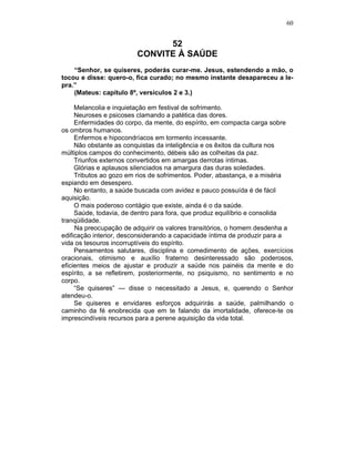 60
52
CONVITE À SAÚDE
“Senhor, se quiseres, poderás curar-me. Jesus, estendendo a mão, o
tocou e disse: quero-o, fica curado; no mesmo instante desapareceu a le-
pra.”
(Mateus: capítulo 8º, versículos 2 e 3.)
Melancolia e inquietação em festival de sofrimento.
Neuroses e psicoses clamando a patética das dores.
Enfermidades do corpo, da mente, do espírito, em compacta carga sobre
os ombros humanos.
Enfermos e hipocondríacos em tormento incessante.
Não obstante as conquistas da inteligência e os êxitos da cultura nos
múltiplos campos do conhecimento, débeis são as colheitas da paz.
Triunfos externos convertidos em amargas derrotas íntimas.
Glórias e aplausos silenciados na amargura das duras soledades.
Tributos ao gozo em rios de sofrimentos. Poder, abastança, e a miséria
espiando em desespero.
No entanto, a saúde buscada com avidez e pauco possuída é de fácil
aquisição.
O mais poderoso contágio que existe, ainda é o da saúde.
Saúde, todavia, de dentro para fora, que produz equilíbrio e consolida
tranqüilidade.
Na preocupação de adquirir os valores transitórios, o homem desdenha a
edificação interior, desconsiderando a capacidade íntima de produzir para a
vida os tesouros incorruptíveis do espírito.
Pensamentos salutares, disciplina e comedimento de ações, exercícios
oracionais, otimismo e auxílio fraterno desinteressado são poderosos,
eficientes meios de ajustar e produzir a saúde nos painéis da mente e do
espírito, a se refletirem, posteriormente, no psiquismo, no sentimento e no
corpo.
“Se quiseres” — disse o necessitado a Jesus, e, querendo o Senhor
atendeu-o.
Se quiseres e envidares esforços adquirirás a saúde, palmilhando o
caminho da fé enobrecida que em te falando da imortalidade, oferece-te os
imprescindíveis recursos para a perene aquisição da vida total.
 