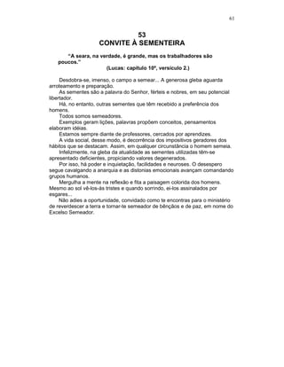 61
53
CONVITE À SEMENTEIRA
“A seara, na verdade, é grande, mas os trabalhadores são
poucos.”
(Lucas: capítulo 10º, versículo 2.)
Desdobra-se, imenso, o campo a semear... A generosa gleba aguarda
arroteamento e preparação.
As sementes são a palavra do Senhor, férteis e nobres, em seu potencial
libertador.
Há, no entanto, outras sementes que têm recebido a preferência dos
homens.
Todos somos semeadores.
Exemplos geram lições, palavras propõem conceitos, pensamentos
elaboram idéias.
Estamos sempre diante de professores, cercados por aprendizes.
A vida social, desse modo, é decorrência dos impositivos geradores dos
hábitos que se destacam. Assim, em qualquer circunstância o homem semeia.
Infelizmente, na gleba da atualidade as sementes utilizadas têm-se
apresentado deficientes, propiciando valores degenerados.
Por isso, há poder e inquietação, facilidades e neuroses. O desespero
segue cavalgando a anarquia e as distonias emocionais avançam comandando
grupos humanos.
Mergulha a mente na reflexão e fita a paisagem colorida dos homens.
Mesmo ao sol vê-los-ás tristes e quando sorrindo, ei-los assinalados por
esgares...
Não adies a oportunidade, convidado como te encontras para o ministério
de reverdescer a terra e tornar-te semeador de bênçãos e de paz, em nome do
Excelso Semeador.
 