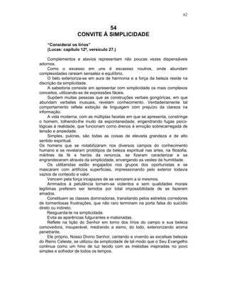 62
54
CONVITE À SIMPLICIDADE
“Considerai os lírios”
(Lucas: capítulo 12º, versículo 27.)
Complementos e atavios representam não poucas vezes dispensáveis
adornos.
Como o excesso em uns é escassez noutros, onde abundam
complexidades rareiam sensatez e equilíbrio.
O belo exterioriza-se em aura de harmonia e a força da beleza reside na
discrição da simplicidade.
A sabedoria consiste em apresentar com simplicidade os mais complexos
conceitos, utilizando-se de expressões fáceis.
Supõem muitas pessoas que as construções verbais gongóricas, em que
abundam verbetes inusuais, revelam conhecimento. Verdadeiramente tal
comportamento reflete exibição de linguagem com prejuízo da clareza na
informação.
A vida moderna, com as múltiplas facetas em que se apresenta, constringe
o homem, tolhendo-lhe muito da espontaneidade, engendrando fugas psico-
lógicas à realidade, que funcionam como drenos à emoção sobrecarregada de
tensão e ansiedade.
Simples, pulcras, são todas as coisas de elevada grandeza e de alto
sentido espiritual.
Os homens que se notabilizaram nos diversos campos do conhecimento
humano e se revelaram protótipos da beleza espiritual nas artes, na filosofia,
mártires da fé e heróis da renúncia, se fizeram caracterizar e se
engrandeceram através da simplicidade, envergando as vestes da humildade.
Os utilitaristas estão engajados nos grupos dos oportunistas e se
mascaram com artifícios superficiais, impressionando pelo exterior todavia
vazios de conteúdo e valor.
Vencem pela força incapazes de se vencerem a si mesmos.
Arrimados à petulância tornam-se violentos e sem qualidades morais
legítimas preferem ser temidos por total impossibilidade de se fazerem
amados.
Constituem as classes dominadoras, transitando pelos estreitos corredores
de tormentosas frustrações, que não raro terminam na porta falsa do suicídio
direto ou indireto.
Resguarda-te na simplicidade.
Evita as aparências fulgurantes e malsinadas.
Reflete na lição do Senhor em torno dos lírios do campo e sua beleza
comovedora, insuperável, medrando a esmo, do lodo, exteriorizando aroma
penetrante.
Ele próprio, Nosso Divino Senhor, cantando e vivendo as excelsas belezas
do Reino Celeste, se utilizou da simplicidade de tal modo que o Seu Evangelho
continua como um hino de luz tecido com as melodias inspiradas no povo
simples e sofredor de todos os tempos.
 