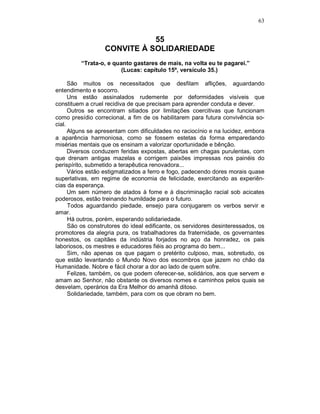 63
55
CONVITE À SOLIDARIEDADE
“Trata-o, e quanto gastares de mais, na volta eu te pagarei.”
(Lucas: capítulo 15º, versículo 35.)
São muitos os necessitados que desfilam aflições, aguardando
entendimento e socorro.
Uns estão assinalados rudemente por deformidades visíveis que
constituem a cruel recidiva de que precisam para aprender conduta e dever.
Outros se encontram sitiados por limitações coercitivas que funcionam
como presídio correcional, a fim de os habilitarem para futura convivência so-
cial.
Alguns se apresentam com dificuldades no raciocínio e na lucidez, embora
a aparência harmoniosa, como se fossem estetas da forma emparedando
misérias mentais que os ensinam a valorizar oportunidade e bênção.
Diversos conduzem feridas expostas, abertas em chagas purulentas, com
que drenam antigas mazelas e corrigem paixões impressas nos painéis do
perispírito, submetido a terapêutica renovadora...
Vários estão estigmatizados a ferro e fogo, padecendo dores morais quase
superlativas, em regime de economia de felicidade, exercitando as experiên-
cias da esperança.
Um sem número de atados à fome e à discriminação racial sob acicates
poderosos, estão treinando humildade para o futuro.
Todos aguardando piedade, ensejo para conjugarem os verbos servir e
amar.
Há outros, porém, esperando solidariedade.
São os construtores do ideal edificante, os servidores desinteressados, os
promotores da alegria pura, os trabalhadores da fraternidade, os governantes
honestos, os capitães da indústria forjados no aço da honradez, os pais
laboriosos, os mestres e educadores fiéis ao programa do bem...
Sim, não apenas os que pagam o pretérito culposo, mas, sobretudo, os
que estão levantando o Mundo Novo dos escombros que jazem no chão da
Humanidade. Nobre e fácil chorar a dor ao lado de quem sofre.
Felizes, também, os que podem oferecer-se, solidários, aos que servem e
amam ao Senhor, não obstante os diversos nomes e caminhos pelos quais se
desvelam, operários da Era Melhor do amanhã ditoso.
Solidariedade, também, para com os que obram no bem.
 