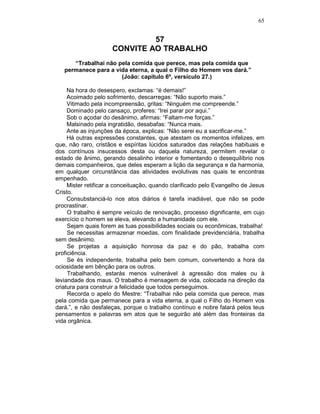 65
57
CONVITE AO TRABALHO
“Trabalhai não pela comida que perece, mas pela comida que
permanece para a vida eterna, a qual o Filho do Homem vos dará.”
(João: capítulo 6º, versículo 27.)
Na hora do desespero, exclamas: “é demais!”
Acoimado pelo sofrimento, descarregas: “Não suporto mais.”
Vitimado pela incompreensão, gritas: “Ninguém me compreende.”
Dominado pelo cansaço, proferes: “Irei parar por aqui.”
Sob o açodar do desânimo, afirmas: “Faltam-me forças.”
Malsinado pela ingratidão, desabafas: “Nunca mais.
Ante as injunções da época, explicas: “Não serei eu a sacrificar-me.”
Há outras expressões constantes, que atestam os momentos infelizes, em
que, não raro, cristãos e espíritas lúcidos saturados das relações habituais e
dos contínuos insucessos desta ou daquela natureza, permitem revelar o
estado de ânimo, gerando desalinho interior e fomentando o desequilíbrio nos
demais companheiros, que deles esperam a lição da segurança e da harmonia,
em qualquer circunstância das atividades evolutivas nas quais te encontras
empenhado.
Mister retificar a conceituação, quando clarificado pelo Evangelho de Jesus
Cristo.
Consubstanciá-lo nos atos diários é tarefa inadiável, que não se pode
procrastinar.
O trabalho é sempre veículo de renovação, processo dignificante, em cujo
exercício o homem se eleva, elevando a humanidade com ele.
Sejam quais forem as tuas possibilidades sociais ou econômicas, trabalha!
Se necessitas armazenar moedas, com finalidade previdenciária, trabalha
sem desânimo.
Se projetas a aquisição honrosa da paz e do pão, trabalha com
proficiência.
Se és independente, trabalha pelo bem comum, convertendo a hora da
ociosidade em bênção para os outros.
Trabalhando, estarás menos vulnerável à agressão dos males ou à
leviandade dos maus. O trabalho é mensagem de vida, colocada na direção da
criatura para construir a felicidade que todos perseguimos.
Recorda o apelo do Mestre: “Trabalhai não pela comida que perece, mas
pela comida que permanece para a vida eterna, a qual o Filho do Homem vos
dará.”, e não desfaleças, porque o trabalho contínuo e nobre falará pelos teus
pensamentos e palavras em atos que te seguirão até além das fronteiras da
vida orgânica.
 