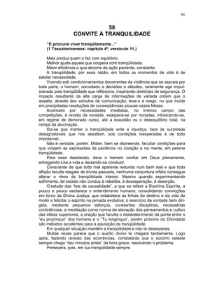66
58
CONVITE À TRANQUILIDADE
“E procurai viver tranqüilamente...”
(1 Tessalonicenses: capítulo 4º, versículo 11.)
Mais produz quem o faz com equilíbrio.
Melhor ajuda aquele que coopera com tranqüilidade.
Maior eficiência a que decorre da ação paciente, constante.
A tranqüilidade, por essa razão, em todos os momentos da vida é de
salutar necessidade.
Vivendo sob condicionamentos decorrentes da violência que se espraia por
toda parte, o homem, convidado a decisões e atitudes, raramente age impul-
sionado pela tranqüilidade que reflexiona, inspirando diretrizes de segurança. O
impacto resultante da alta carga de informações de variada ordem que o
assalta, através dos veículos de comunicação, leva-o a reagir, no que incide
em precipitadas resoluções de conseqüências poucas vezes felizes.
Acoimado por necessidades imediatas, no imenso campo das
competições, à revelia da vontade, exaspera-se por nonadas, intoxicando-se,
em regime de demorado curso, até a exaustão ou o desequilíbrio total, na
rampa da alucinação.
Diz-se que manter a tranqüilidade ante a injustiça, face às surpresas
desagradáveis que nos assaltam, sob condições inesperadas é de todo
impossível...
Não é verdade, porém. Mister, bem se depreende, facultar condições para
que vicejem as expressões da paciência no coração e na mente, em perene
tranqüilidade.
Para esse desiderato, deve o homem confiar em Deus plenamente,
entregando-Lhe a vida e deixando-se conduzir.
Consciente de que todo mal aparente redunda num bem real e que toda
aflição faculta resgate de dívida passada, nenhuma conjuntura infeliz consegue
alterar o ritmo da tranqüilidade interior. Mesmo quando experimentando
sofrimento, tal estado não conduz à rebeldia, à desesperação, à deserção.
O estudo das “leis de causalidade”, a que se refere a Doutrina Espírita, a
pouco e pouco esclarece o entendimento humano, consolidando convicções
em torno da Divina Justiça, que estabelece as linhas do destino e da vida de
modo a felicitar o espírito na jornada evolutiva; o exercício da vontade bem diri-
gida, mediante pequenos esforços, constantes disciplinas, necessárias
continências; a meditação como norma de elevação dos pensamentos e cultivo
das idéias superiores; a oração que faculta o estabelecimento da ponte entre o
“eu propínquo” dos homens e o “Tu longinquo”, porém próximo da Divindade
são métodos excelentes para a aquisição da tranqüilidade.
Em qualquer situação mantém a tranqüilidade e não te desesperes.
Muitas vezes parece que o auxílio divino te chegará tardiamente. Logo
após, fazendo revisão das ocorrências, constatarás que o socorro celeste
sempre chega “dez minutos antes” da hora grave, resolvendo o problema.
Persevera, pois, em tua tranqüilidade sempre.
 