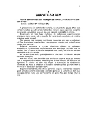 9
4
CONVITE AO BEM
“Assim como quereis que vos façam os homens, assim fazei vós tam-
bém a eles.”
(Lucas: capítulo 6º, versículo 31.)
A problemática do sofrimento humano, na atualidade, pouco difere das
velhas injunções que vêm anatematizando o homem, e por cujo meio o espírito
expunge os equívocos e ascende a pouco e pouco na direção do Infinito.
Enxameiam em todo lugar multidões de padecentes experimentando
amarguras sem nome, sob o guante de inenarráveis condições de miséria
orgânica, social e moral.
Não apenas nas colossais metrópoles modernas, em que se aglutinam
milhões de criaturas, mas também, nas pequenas cidades, nos insignificantes
burgos, nos campos...
Palácios suntuosos e choças misérrimas diferem na paisagem
arquitetônica, igualando-se freqüentemente nas estruturas daqueles que os
habitam. Isto porque o sofrimento independe das condições externas sempre
transitórias e de pouca valia.
As necessidades reais, que engendram a dita como o infortúnio, sempre
decorrem do espírito.
Por essa razão, sem descuidar dos auxílios ao corpo e ao grupo humano
com o indispensável sustento imediato para a vida honrada em condição de
dignidade, o convite ao bem nos impele à iluminação da consciência,
sobretudo, de modo a erradicar as questões constringentes que fomentam a
miséria e os desajustes de toda ordem.
Esparze misericórdia pela estrada por onde segues, estendendo o socorro
geral, simultaneamente esclarece e consola para que a semente do bem que
consigas plantar numa vida se transforme em gleba feliz pelo tempo futuro a
fora.
 