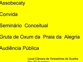 Assobecaty 
Convida  
Seminário  Conceitual
Gruta de Oxum da  Praia da  Alegria  
Audiência Pública
Local Câmara de Vereadores de Guaíba
 