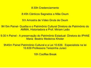 8:30h Credenciamento
8:45h Cânticos Sagrados a Mãe Oxum
9:h Amostra de Vídeo Gruta de Oxum
9h15m Painel- Guaíba e o Patrimônio Cultural Diretora de Patrimônio do
AMMA, Historiadora e Prof. Miriam Leão
9:30 h Painel - A preservação do Patrimônio Estadual- Diretora do IPHAE
Maria Beatriz Medeiros Khoter
9h45m Painel Patrimônio Cultural e a Lei 10.639. Especialista na lei
10.639 Professora Terezinha Juraci
10h Cooffee Break
 