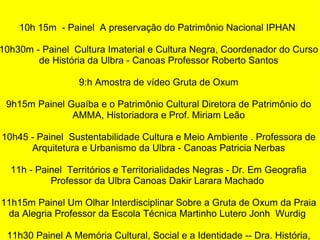 10h 15m - Painel A preservação do Patrimônio Nacional IPHAN
10h30m - Painel Cultura Imaterial e Cultura Negra, Coordenador do Curso
de História da Ulbra - Canoas Professor Roberto Santos
9:h Amostra de vídeo Gruta de Oxum
9h15m Painel Guaíba e o Patrimônio Cultural Diretora de Patrimônio do
AMMA, Historiadora e Prof. Miriam Leão
10h45 - Painel Sustentabilidade Cultura e Meio Ambiente . Professora de
Arquitetura e Urbanismo da Ulbra - Canoas Patricia Nerbas
11h - Painel Territórios e Territorialidades Negras - Dr. Em Geografia
Professor da Ulbra Canoas Dakir Larara Machado
11h15m Painel Um Olhar Interdisciplinar Sobre a Gruta de Oxum da Praia
da Alegria Professor da Escola Técnica Martinho Lutero Jonh Wurdig
11h30 Painel A Memória Cultural, Social e a Identidade -- Dra. História,
 