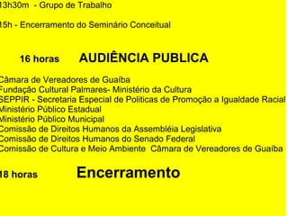 13h30m - Grupo de Trabalho
15h - Encerramento do Seminário Conceitual
        16 horas      AUDIÊNCIA PUBLICA
Câmara de Vereadores de Guaíba
Fundação Cultural Palmares- Ministério da Cultura
SEPPIR - Secretaria Especial de Politicas de Promoção a Igualdade Racial
Ministério Público Estadual
Ministério Público Municipal
Comissão de Direitos Humanos da Assembléia Legislativa
Comissão de Direitos Humanos do Senado Federal
Comissão de Cultura e Meio Ambiente Câmara de Vereadores de Guaíba
18 horas         Encerramento
 