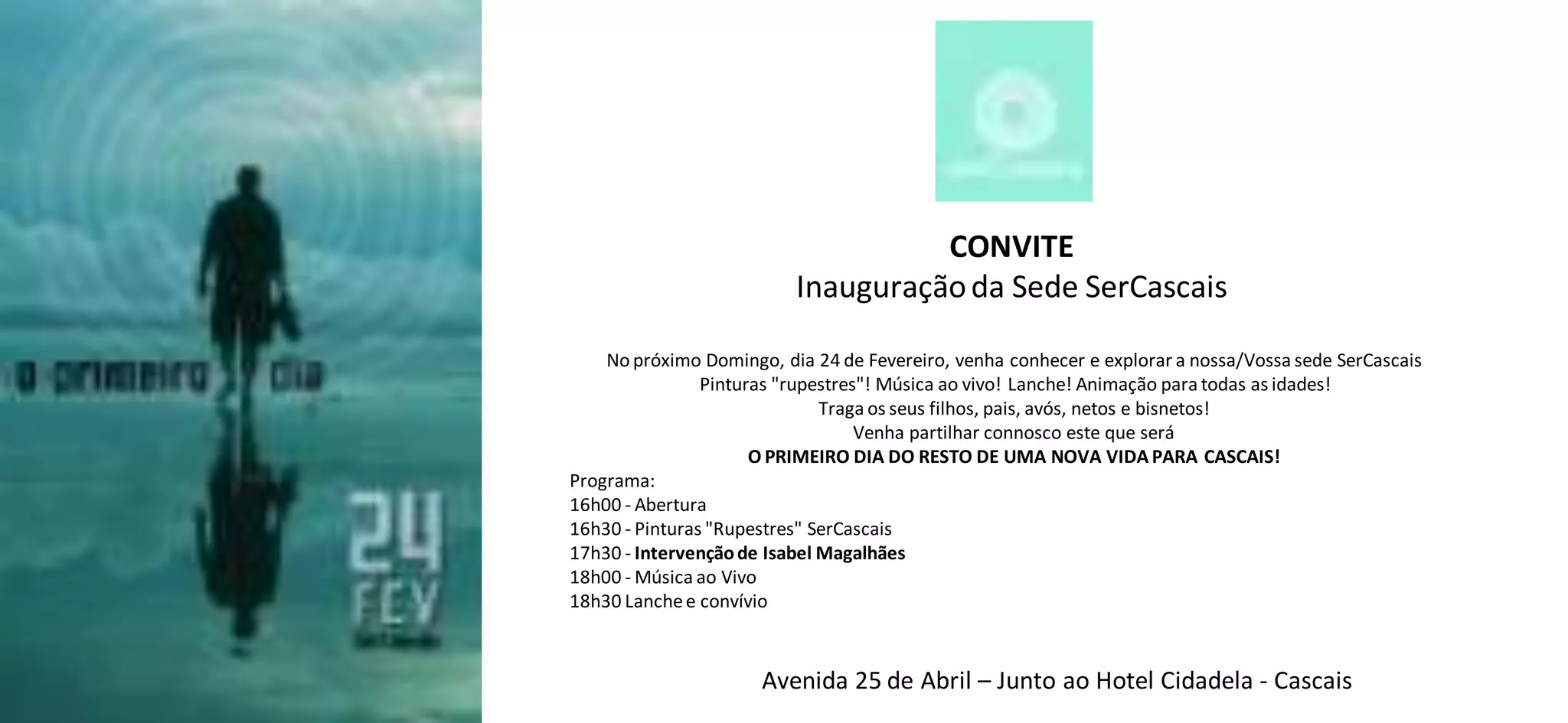 CONVITE
Inauguração da Sede SerCascais
No próximo Domingo, dia 24 de Fevereiro, venha conhecer e explorar a nossa/Vossa sede SerCascais
Pinturas "rupestres"! Música ao vivo! Lanche! Animação para todas as idades!
Traga os seus filhos, pais, avós, netos e bisnetos!
Venha partilhar connosco este que será
O PRIMEIRO DIA DO RESTO DE UMA NOVA VIDA PARA CASCAIS!
Programa:
16h00 - Abertura
16h30 - Pinturas "Rupestres" SerCascais
17h30 - Intervenção de Isabel Magalhães
18h00 - Música ao Vivo
18h30 Lanche e convívio
Avenida 25 de Abril – Junto ao Hotel Cidadela - Cascais