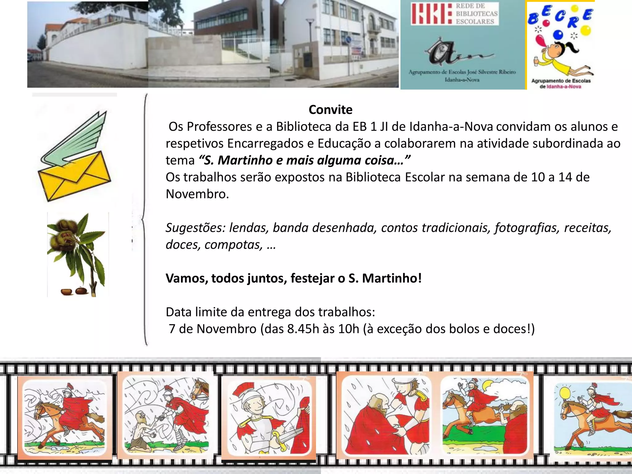 Convite
Os Professores e a Biblioteca da EB 1 JI de Idanha-a-Nova convidam os alunos e respetivos Encarregados e Educação a colaborarem na atividade subordinada ao tema “S. Martinho e mais alguma coisa…”
Os trabalhos serão expostos na Biblioteca Escolar na semana de 10 a 14 de Novembro.
Sugestões: lendas, banda desenhada, contos tradicionais, fotografias, receitas, doces, compotas, …
Vamos, todos juntos, festejar o S. Martinho!
Data limite da entrega dos trabalhos:
7 de Novembro (das 8.45h às 10h (à exceção dos bolos e doces!)