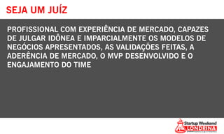 SEJA UM JUÍZ
PROFISSIONAL COM EXPERIÊNCIA DE MERCADO, CAPAZES
DE JULGAR IDÔNEA E IMPARCIALMENTE OS MODELOS DE
NEGÓCIOS APRESENTADOS, AS VALIDAÇÕES FEITAS, A
ADERÊNCIA DE MERCADO, O MVP DESENVOLVIDO E O
ENGAJAMENTO DO TIME
 