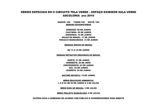SÉRIES ESPECIAIS DO II CIRCUITO TELA VERDE – ESPAÇO EXIBIDOR SALA VERDE
                           ASCOLONIA ano 2010

                          MANHÃ: 10H TARDE:14H   NOITE: 19H
                                SEMANA ECOSSISTEMAS

                                 CERRADO. 08 DE JUNHO
                                CAATINGA. 09 DE JUNHO
                                AMAZÔNIA. 10 DE JUNHO
                             ÁGUAS DO BRASIL. 11 DE JUNHO
                           PRAIAS E MANGUEZAIS. 12 DE JUNHO

                                SEMANA ÍNDIOS DO BRASIL

                                   DE 14 A 18 DE JUNHO

                         SEMANA RETRATOS REGIONAIS DO BRASIL

                                  NORTE. 21 DE JUNHO
                                 NORDESTE. 22 DE JNHO
                               CENTROOESTE. 23 DE JUNHO
                                   SUL. 24 DE JUNHO
                                 SUDESTE. 25 DE JUNHO

                             MATINÊ INFANTIL: 19 DE JUNHO

                                 SÉRIE EDUCAÇÃO AMBIENTAL
                          I, II E III: DE 30 DE JUNHO A 2 DE JULHO

                            SÉRIE RIOS DO BRASIL: 3 DE JULHO

                         SÉRIE PROJETO MANUELZÃO: 5 DE JULHO

       OUTROS DIAS A COMBINAR DE ACORDO COM PÚBLICO E COORDENADORES PARA DEBATE
 