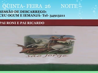 QUINTA- FEIRA 26 NOITE -
GuaibaSESSÃO DE DESCARREGO:
CEU OGUM E IEMANJÁ- Tel- 34913211
PAI RONI E PAI RICARDO
 