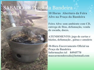 SABADO 28 Praça da Bandeira -
Guaiba 10 Horas Abertura da Feira
Afro na Praça da Bandeira
Feira Afro: som ambiente com CD,
entrega de fitas, defumação, venda
de cocada, doces.
ATENDIMENTO: jogo de cartas e
búzios, defumação , pátua e amuleto
20-Hora Encerramento Oficial na
Praça da Bandeira
Informações tel 84945770
maecarmendeoxala@hotmail.com
 
