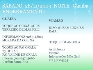 SABADO 28/11/2009 NOITE -Guaiba
ENCERRAMENTO
GUAIBA
TOQUE AO ORIXÁ OGUM
TERREIRO DE MÃE KELI
INFORMAÇÕES 92851482aç
MORADA DA COLINA
__________________
TOQUE AO PAI OXALÁ
23 HORAS
PAI VALDIR DE OXALÁ
Informações 84785066
Jardim Santa Rita
VIAMÃO
INZO MUSAMBUNKISSI
KAIA
TOQUE EM ANGOLA
Ás 23 horas
Viamão
Informações Mãe Geni
Tel 34804393
 
