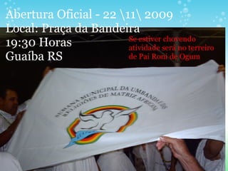Abertura Oficial - 22 11 2009
Local: Praça da Bandeira
19:30 Horas
Guaíba RS
Se estiver chovendo
atividade será no terreiro
de Pai Roni de Ogum
 