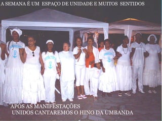  
APÓS AS MANIFESTAÇÕES
 UNIDOS CANTAREMOS O HINO DA UMBANDA
A SEMANA É UM  ESPAÇO DE UNIDADE E MUITOS  SENTIDOS
 