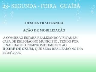 23- SEGUNDA - FEIRA   GUAÍBA
 
DESCENTRALIZANDO 
 
AÇÃO DE MOBILIZAÇÃO 
  
 A COMISSÃO ESTARÁ REALIZANDO VISITAS EM  
CASA DE RELIGIÃO NO MUNICIPIO , TENDO POR
FINALIDADE O COMPROMETIMENTO AO 
II XIRÊ DE OXUM, QUE SERÁ REALIZADO NO DIA 
13 122009.
 
