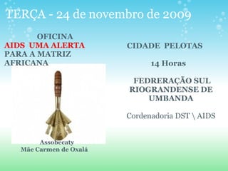TERÇA - 24 de novembro de 2009 
OFICINA
AIDS  UMA ALERTA 
PARA A MATRIZ 
AFRICANA
 
 
 
 
 
 
 
  Assobecaty
Mãe Carmen de Oxalá 
    CIDADE  PELOTAS          
        
                14 Horas
 
 FEDRERAÇÃO SUL 
RIOGRANDENSE DE 
UMBANDA
Cordenadoria DST  AIDS
 