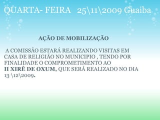 QUARTA- FEIRA 25112009 Guaiba
AÇÃO DE MOBILIZAÇÃO
A COMISSÃO ESTARÁ REALIZANDO VISITAS EM
CASA DE RELIGIÃO NO MUNICIPIO , TENDO POR
FINALIDADE O COMPROMETIMENTO AO
II XIRÊ DE OXUM, QUE SERÁ REALIZADO NO DIA
13 122009.
 