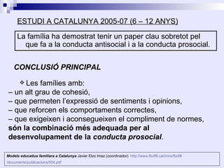 ESTUDI A CATALUNYA 2005-07 (6 – 12 ANYS)

      La família ha demostrat tenir un paper clau sobretot pel
        que fa a la conducta antisocial i a la conducta prosocial.


    CONCLUSIÓ PRINCIPAL
        Les
           famílies amb:
 – un alt grau de cohesió,
 – que permeten l’expressió de sentiments i opinions,
 – que reforcen els comportaments correctes,
 – que exigeixen i aconsegueixen el compliment de normes,
 són la combinació més adequada per al
 desenvolupament de la conducta prosocial.

Models educatius familiara a Catalunya Javier Elzo Imaz (coordinador) http://www.fbofill.cat/intra/fbofill
/documents/publicacions/504.pdf
 