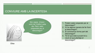 CONVIURE AMB LA INCERTESA
Sóc capaç d’anar i
venir de l’institut cada
dia. Però, estic
preparada per al
desconegut?
1. Podem estar preparats per al
desconegut?
2. Hi ha alguna manera de fer front
al desconegut?
3. El coronavirus forma part del
desconegut?
4. Tot el que està succeint té a
veure al que planteja el
desconegut?
Elisa
2
 